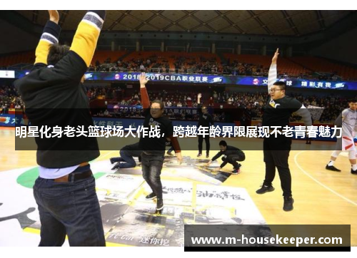 明星化身老头篮球场大作战，跨越年龄界限展现不老青春魅力