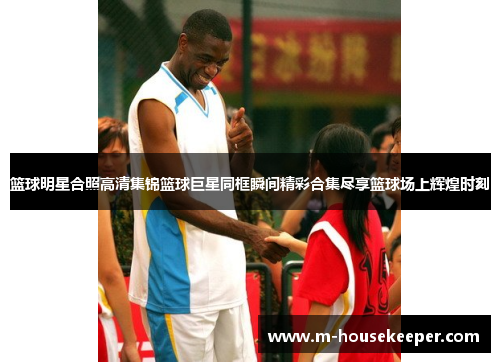 篮球明星合照高清集锦篮球巨星同框瞬间精彩合集尽享篮球场上辉煌时刻