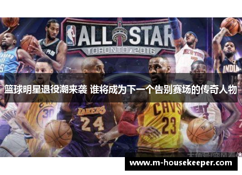 篮球明星退役潮来袭 谁将成为下一个告别赛场的传奇人物