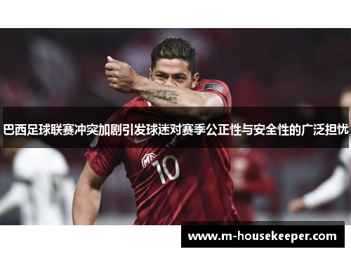 巴西足球联赛冲突加剧引发球迷对赛季公正性与安全性的广泛担忧